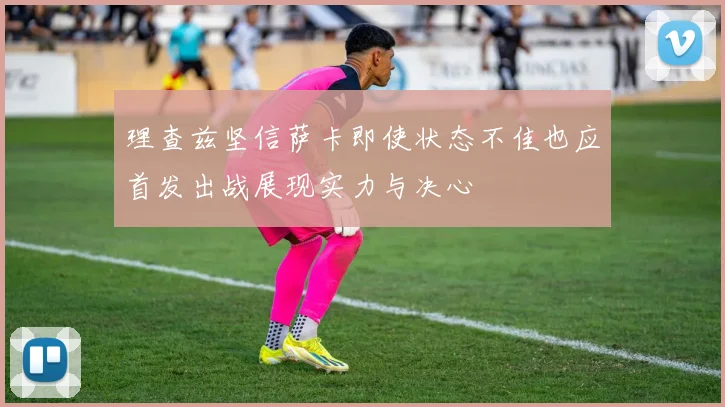 理查兹坚信萨卡即使状态不佳也应首发出战展现实力与决心