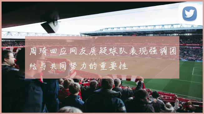 周琦回应网友质疑球队表现强调团结与共同努力的重要性