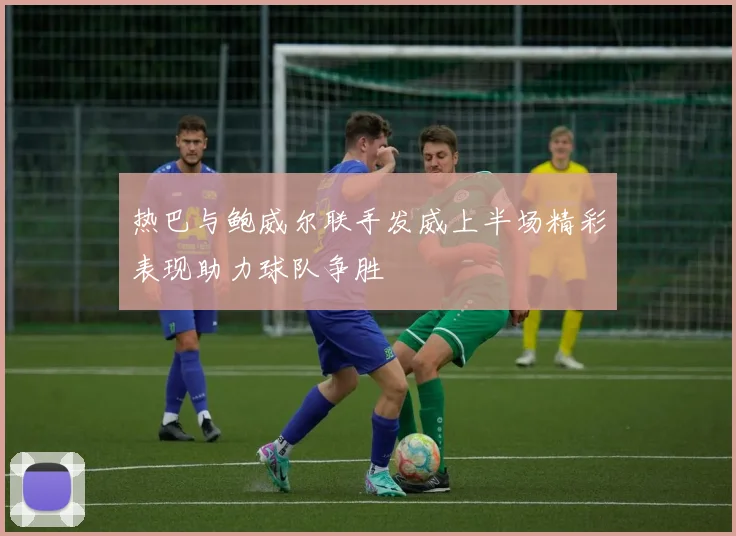 热巴与鲍威尔联手发威上半场精彩表现助力球队争胜
