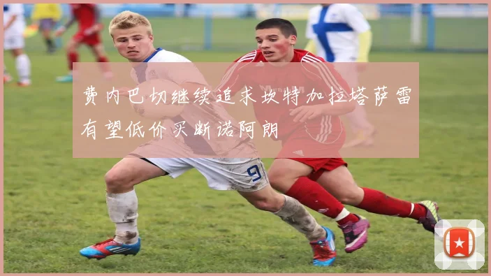 费内巴切继续追求坎特加拉塔萨雷有望低价买断诺阿朗