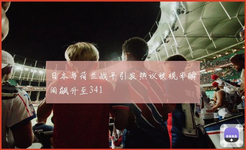 日本与荷兰战平引发热议收视率瞬间飙升至341