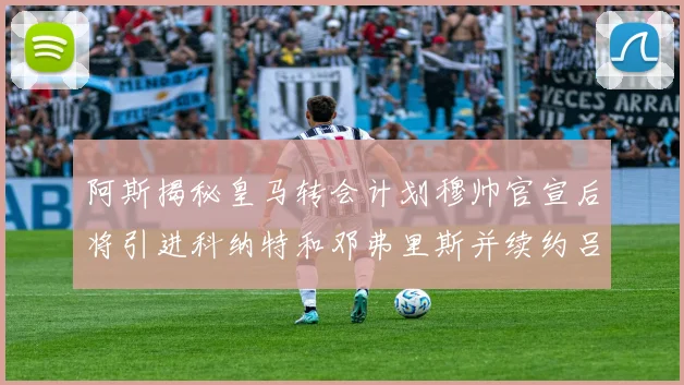 阿斯揭秘皇马转会计划穆帅官宣后将引进科纳特和邓弗里斯并续约吕迪格