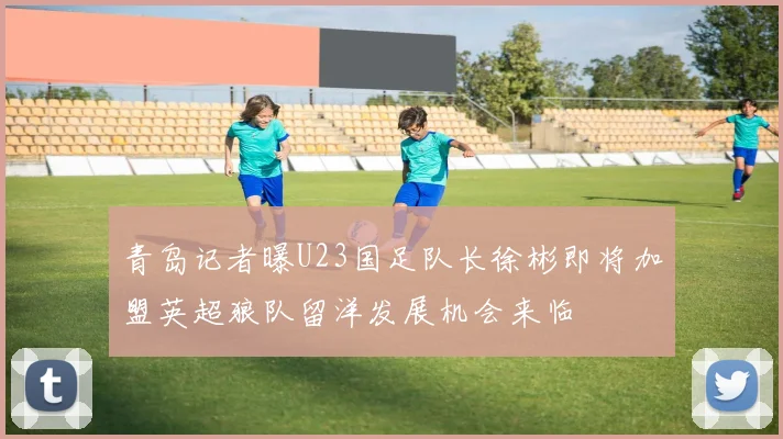 青岛记者曝U23国足队长徐彬即将加盟英超狼队留洋发展机会来临