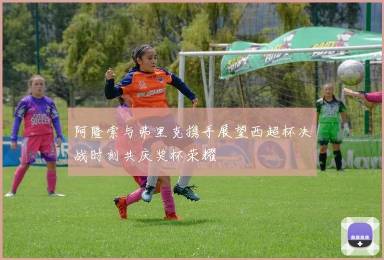 阿隆索与弗里克携手展望西超杯决战时刻共庆奖杯荣耀
