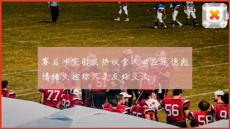 赛后冲突引发热议索汉回应范德彪情绪失控称只是友好交流