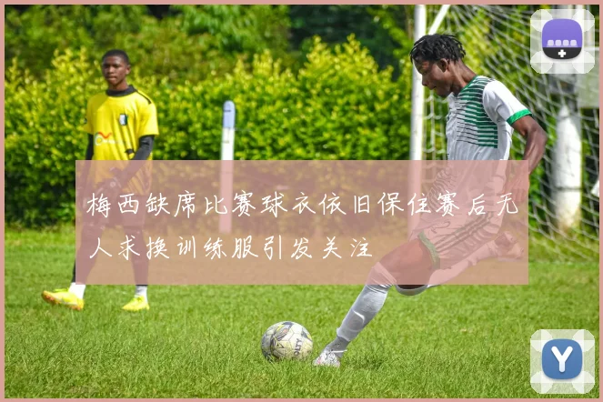 梅西缺席比赛球衣依旧保住赛后无人求换训练服引发关注