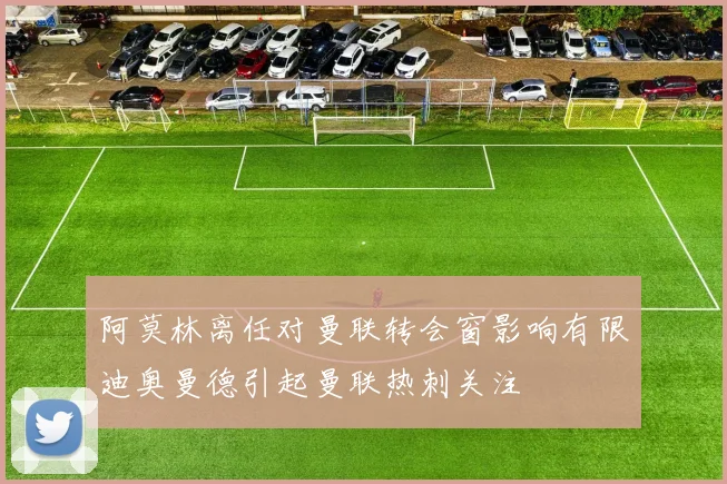 阿莫林离任对曼联转会窗影响有限迪奥曼德引起曼联热刺关注
