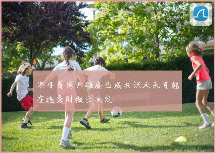 字母哥离开雄鹿已成共识未来可能在选秀时做出决定