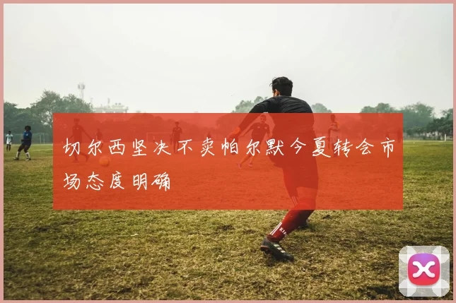 切尔西坚决不卖帕尔默今夏转会市场态度明确