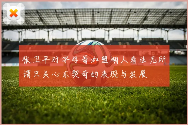 张卫平对字母哥加盟湖人看法无所谓只关心东契奇的表现与发展