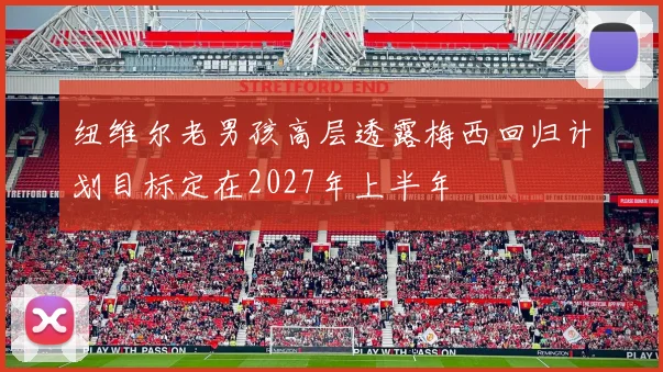 纽维尔老男孩高层透露梅西回归计划目标定在2027年上半年
