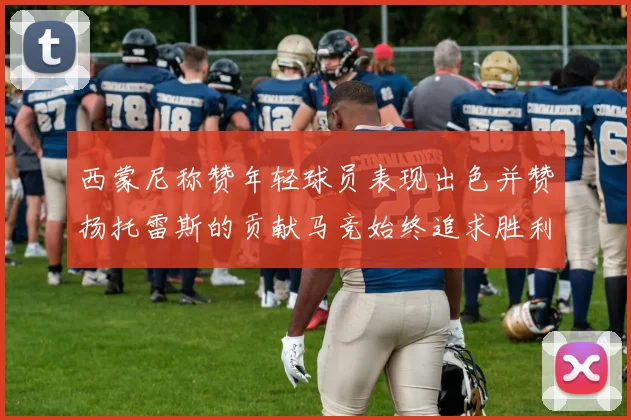 西蒙尼称赞年轻球员表现出色并赞扬托雷斯的贡献马竞始终追求胜利