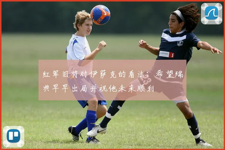 红军旧将对伊萨克的看法：希望瑞典早早出局并祝他未来顺利