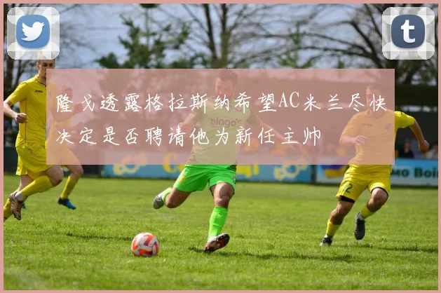 隆戈透露格拉斯纳希望AC米兰尽快决定是否聘请他为新任主帅