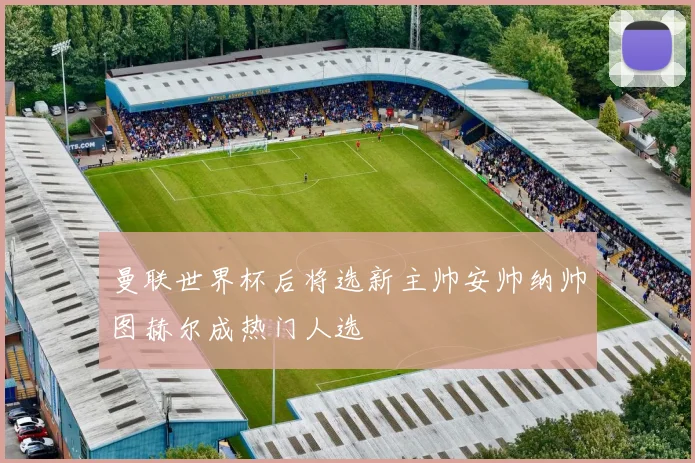 曼联世界杯后将选新主帅安帅纳帅图赫尔成热门人选