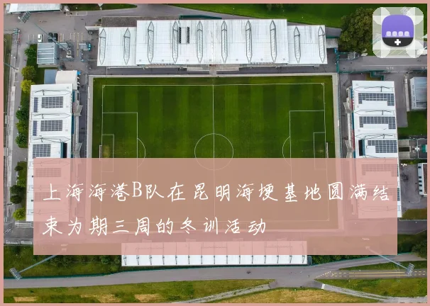 上海海港B队在昆明海埂基地圆满结束为期三周的冬训活动