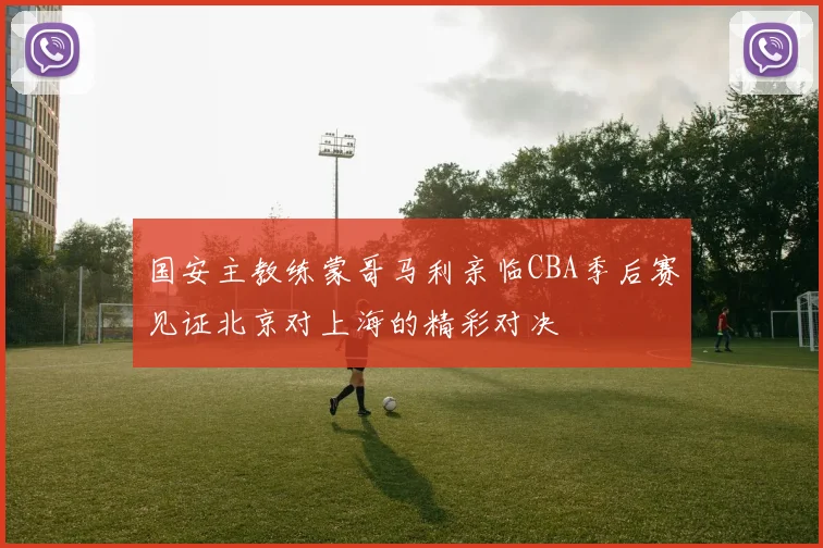 国安主教练蒙哥马利亲临CBA季后赛见证北京对上海的精彩对决